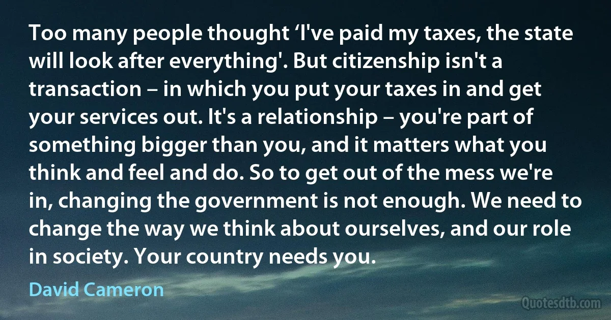 Too many people thought ‘I've paid my taxes, the state will look after everything'. But citizenship isn't a transaction – in which you put your taxes in and get your services out. It's a relationship – you're part of something bigger than you, and it matters what you think and feel and do. So to get out of the mess we're in, changing the government is not enough. We need to change the way we think about ourselves, and our role in society. Your country needs you. (David Cameron)