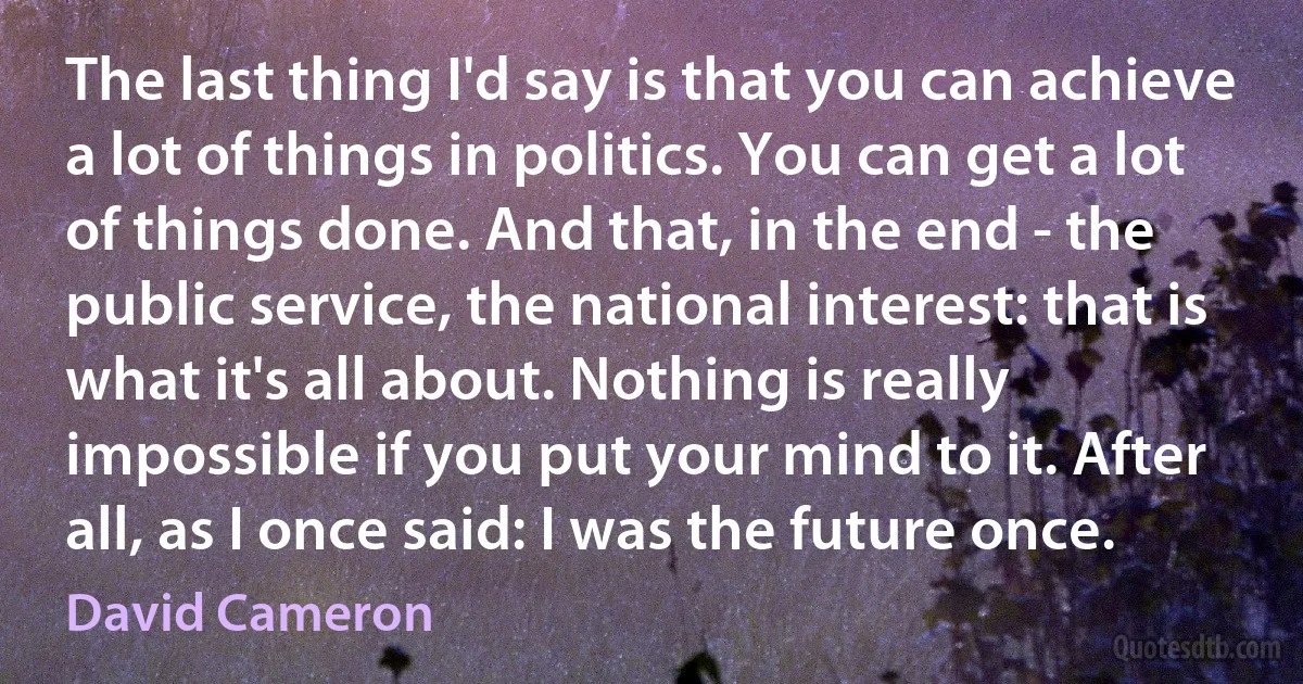 The last thing I'd say is that you can achieve a lot of things in politics. You can get a lot of things done. And that, in the end - the public service, the national interest: that is what it's all about. Nothing is really impossible if you put your mind to it. After all, as I once said: I was the future once. (David Cameron)