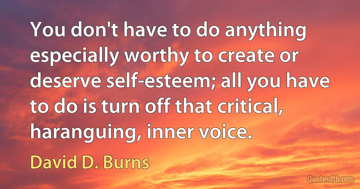 You don't have to do anything especially worthy to create or deserve self-esteem; all you have to do is turn off that critical, haranguing, inner voice. (David D. Burns)