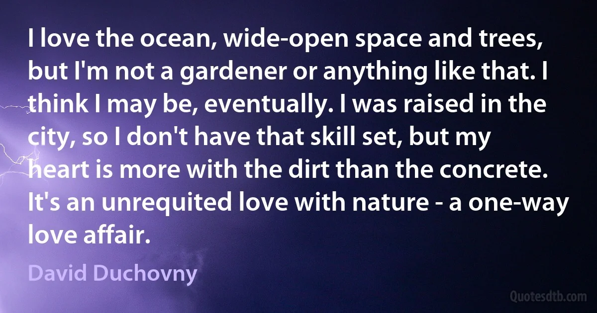 I love the ocean, wide-open space and trees, but I'm not a gardener or anything like that. I think I may be, eventually. I was raised in the city, so I don't have that skill set, but my heart is more with the dirt than the concrete. It's an unrequited love with nature - a one-way love affair. (David Duchovny)