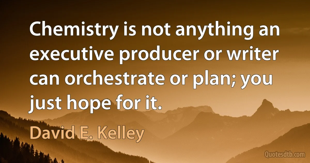 Chemistry is not anything an executive producer or writer can orchestrate or plan; you just hope for it. (David E. Kelley)