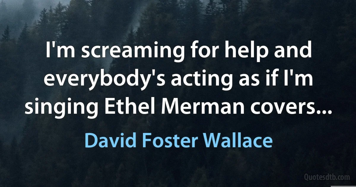 I'm screaming for help and everybody's acting as if I'm singing Ethel Merman covers... (David Foster Wallace)