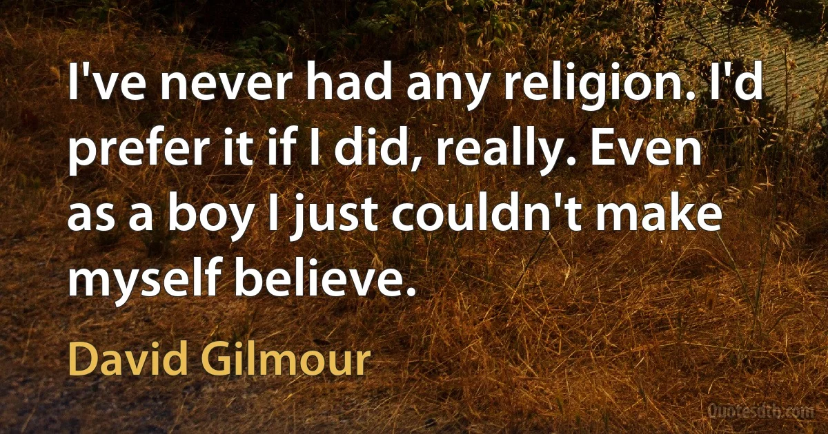 I've never had any religion. I'd prefer it if I did, really. Even as a boy I just couldn't make myself believe. (David Gilmour)