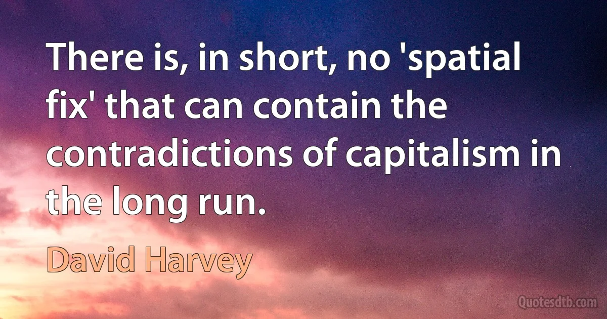 There is, in short, no 'spatial fix' that can contain the contradictions of capitalism in the long run. (David Harvey)