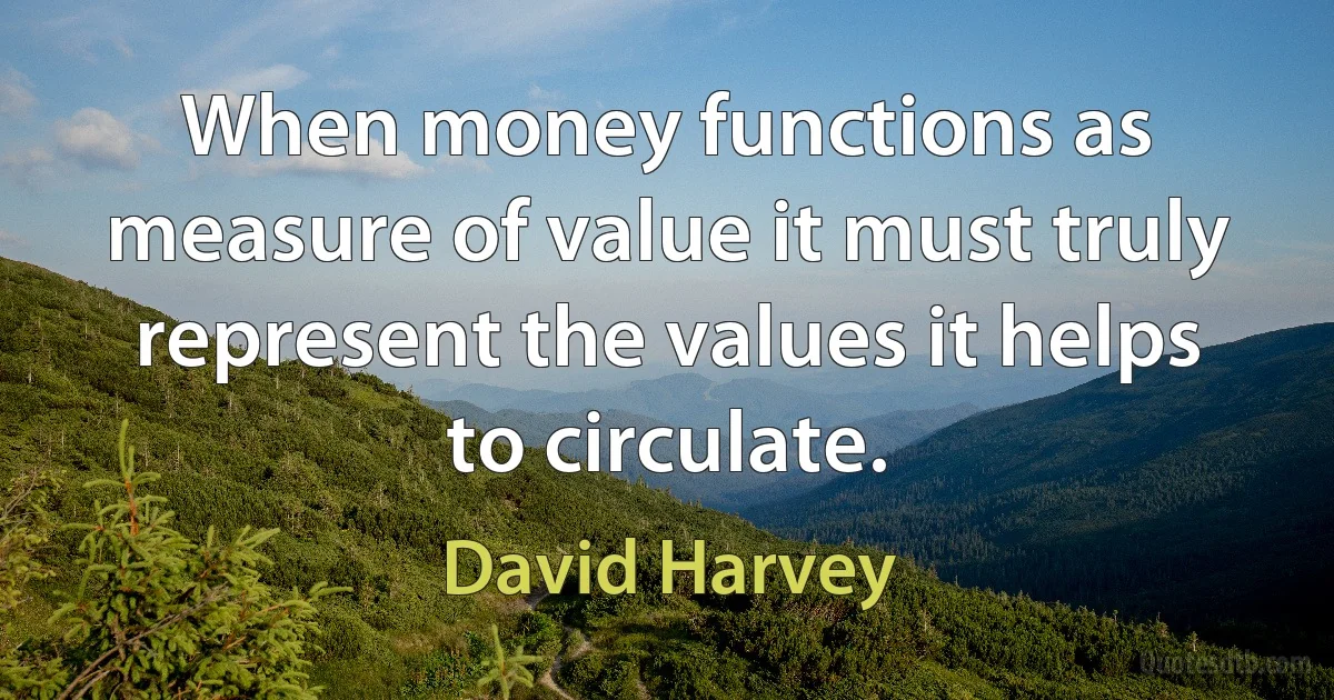 When money functions as measure of value it must truly represent the values it helps to circulate. (David Harvey)