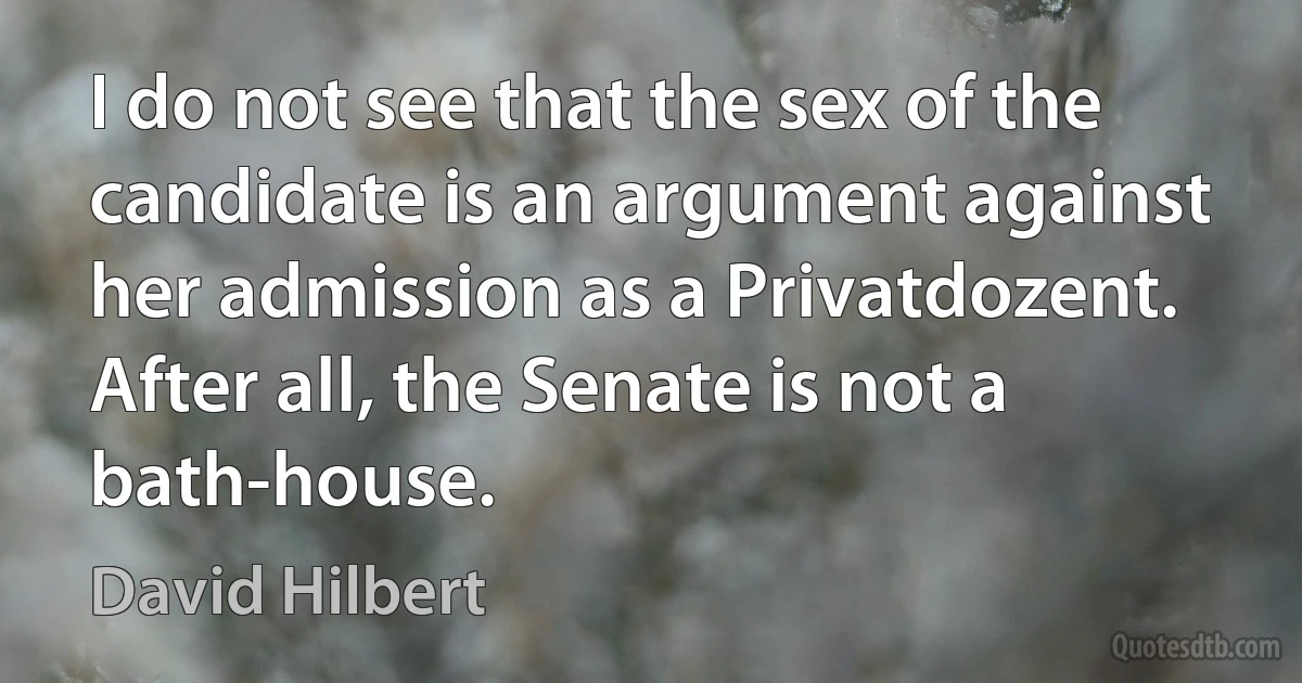 I do not see that the sex of the candidate is an argument against her admission as a Privatdozent. After all, the Senate is not a bath-house. (David Hilbert)