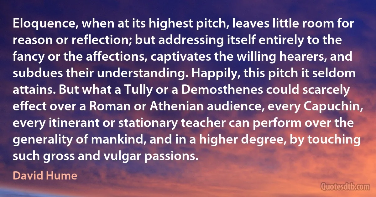 Eloquence, when at its highest pitch, leaves little room for reason or reflection; but addressing itself entirely to the fancy or the affections, captivates the willing hearers, and subdues their understanding. Happily, this pitch it seldom attains. But what a Tully or a Demosthenes could scarcely effect over a Roman or Athenian audience, every Capuchin, every itinerant or stationary teacher can perform over the generality of mankind, and in a higher degree, by touching such gross and vulgar passions. (David Hume)