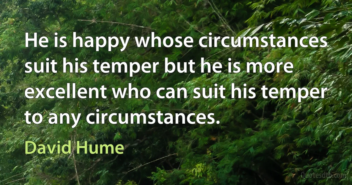 He is happy whose circumstances suit his temper but he is more excellent who can suit his temper to any circumstances. (David Hume)