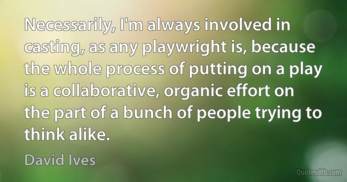 Necessarily, I'm always involved in casting, as any playwright is, because the whole process of putting on a play is a collaborative, organic effort on the part of a bunch of people trying to think alike. (David Ives)