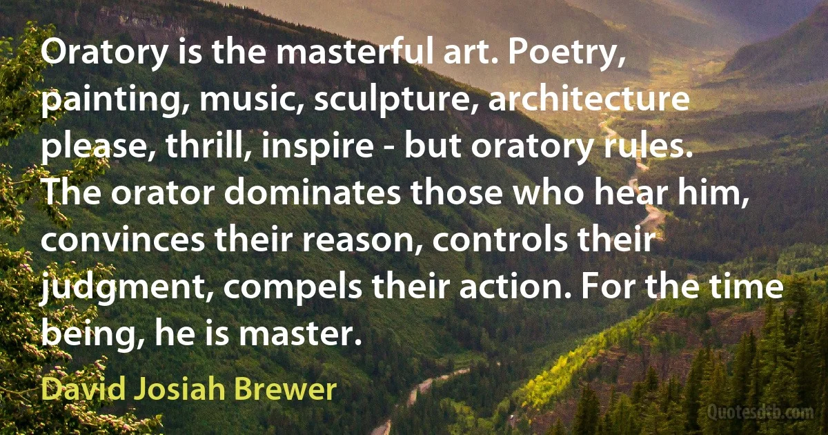 Oratory is the masterful art. Poetry, painting, music, sculpture, architecture please, thrill, inspire - but oratory rules. The orator dominates those who hear him, convinces their reason, controls their judgment, compels their action. For the time being, he is master. (David Josiah Brewer)