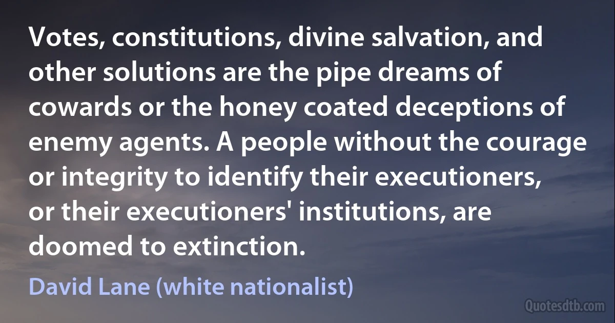 Votes, constitutions, divine salvation, and other solutions are the pipe dreams of cowards or the honey coated deceptions of enemy agents. A people without the courage or integrity to identify their executioners, or their executioners' institutions, are doomed to extinction. (David Lane (white nationalist))