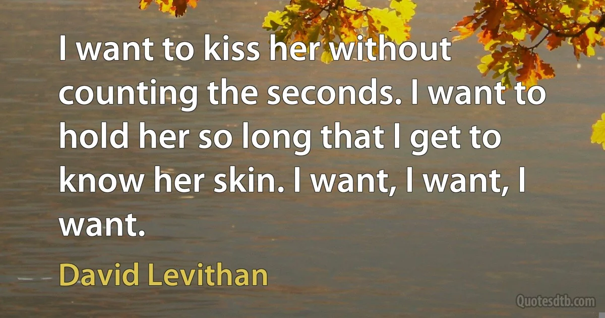 I want to kiss her without counting the seconds. I want to hold her so long that I get to know her skin. I want, I want, I want. (David Levithan)