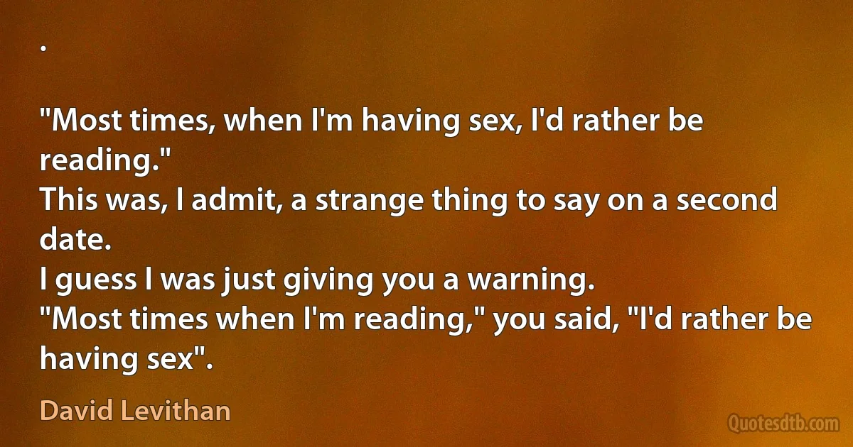 .

"Most times, when I'm having sex, I'd rather be reading."
This was, I admit, a strange thing to say on a second date.
I guess I was just giving you a warning.
"Most times when I'm reading," you said, "I'd rather be having sex". (David Levithan)