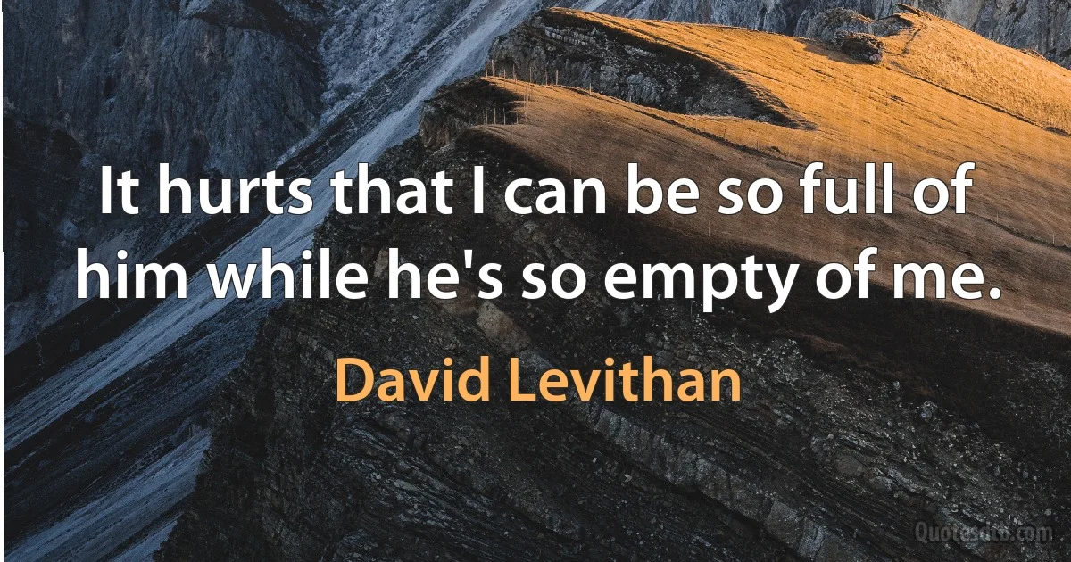 It hurts that I can be so full of him while he's so empty of me. (David Levithan)