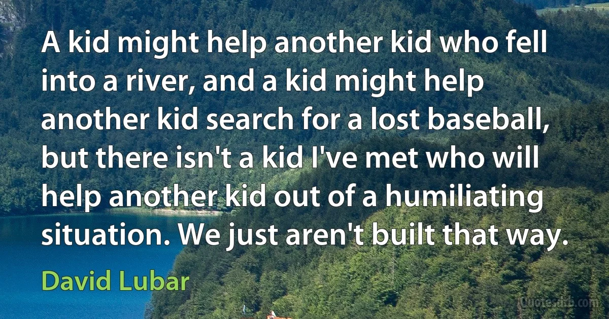 A kid might help another kid who fell into a river, and a kid might help another kid search for a lost baseball, but there isn't a kid I've met who will help another kid out of a humiliating situation. We just aren't built that way. (David Lubar)