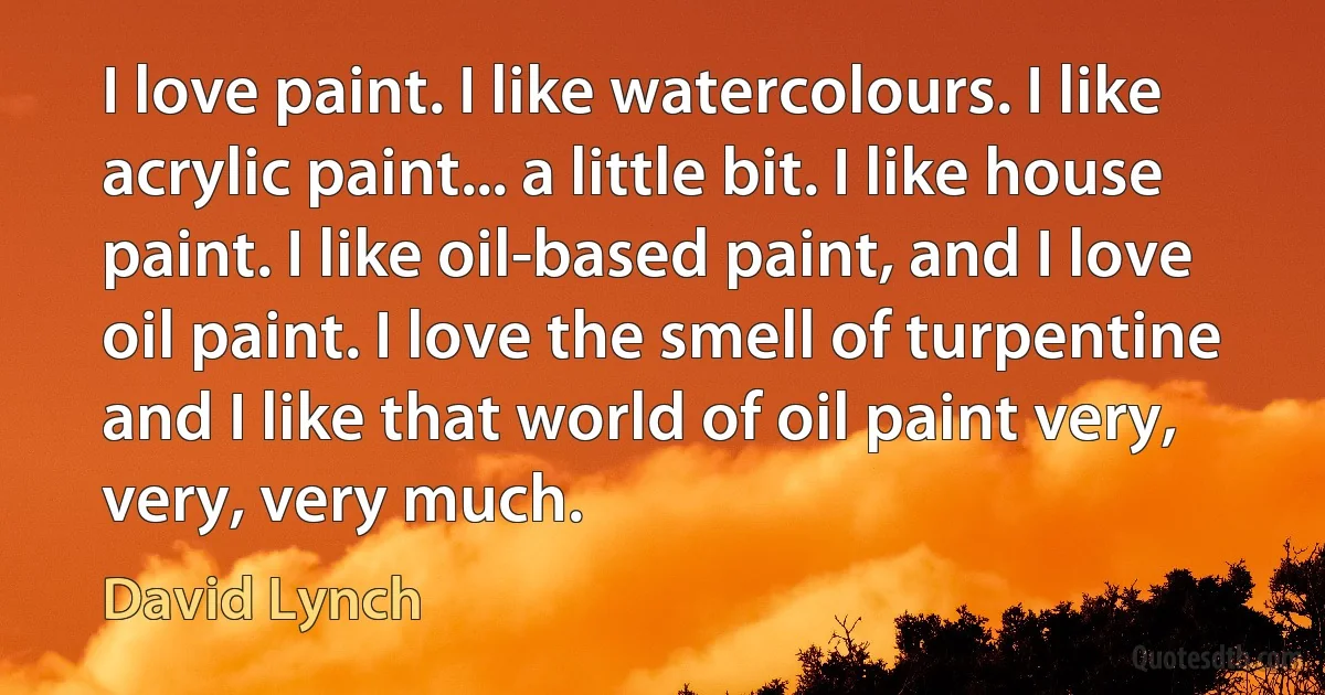 I love paint. I like watercolours. I like acrylic paint... a little bit. I like house paint. I like oil-based paint, and I love oil paint. I love the smell of turpentine and I like that world of oil paint very, very, very much. (David Lynch)