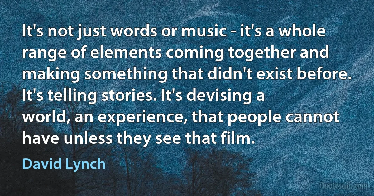 It's not just words or music - it's a whole range of elements coming together and making something that didn't exist before. It's telling stories. It's devising a world, an experience, that people cannot have unless they see that film. (David Lynch)