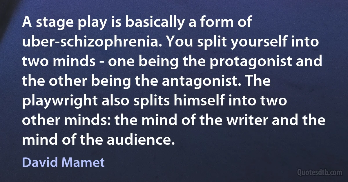 A stage play is basically a form of uber-schizophrenia. You split yourself into two minds - one being the protagonist and the other being the antagonist. The playwright also splits himself into two other minds: the mind of the writer and the mind of the audience. (David Mamet)