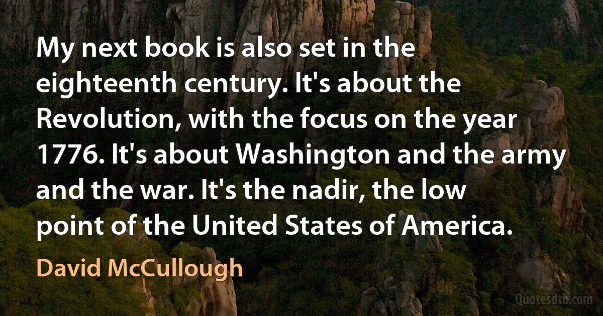 My next book is also set in the eighteenth century. It's about the Revolution, with the focus on the year 1776. It's about Washington and the army and the war. It's the nadir, the low point of the United States of America. (David McCullough)