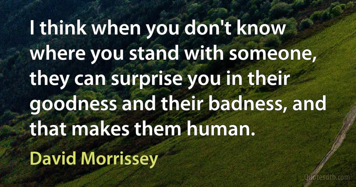 I think when you don't know where you stand with someone, they can surprise you in their goodness and their badness, and that makes them human. (David Morrissey)