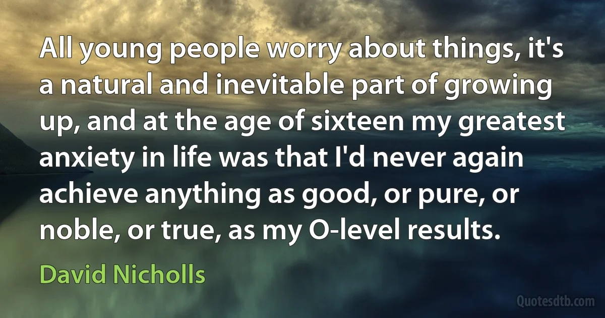 All young people worry about things, it's a natural and inevitable part of growing up, and at the age of sixteen my greatest anxiety in life was that I'd never again achieve anything as good, or pure, or noble, or true, as my O-level results. (David Nicholls)