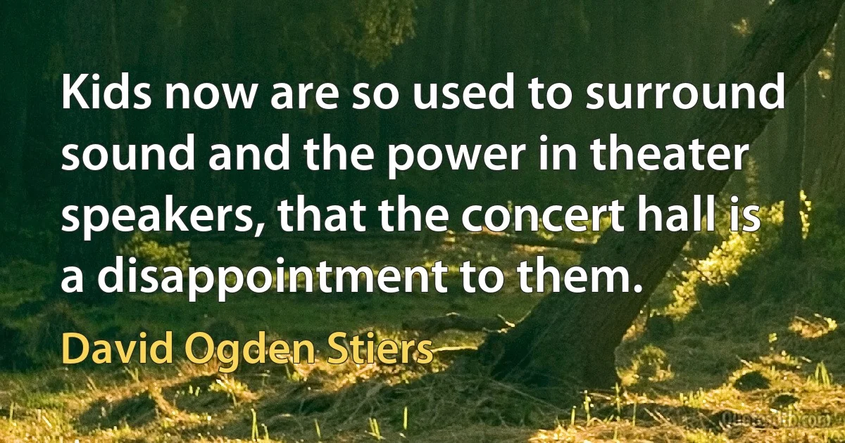 Kids now are so used to surround sound and the power in theater speakers, that the concert hall is a disappointment to them. (David Ogden Stiers)