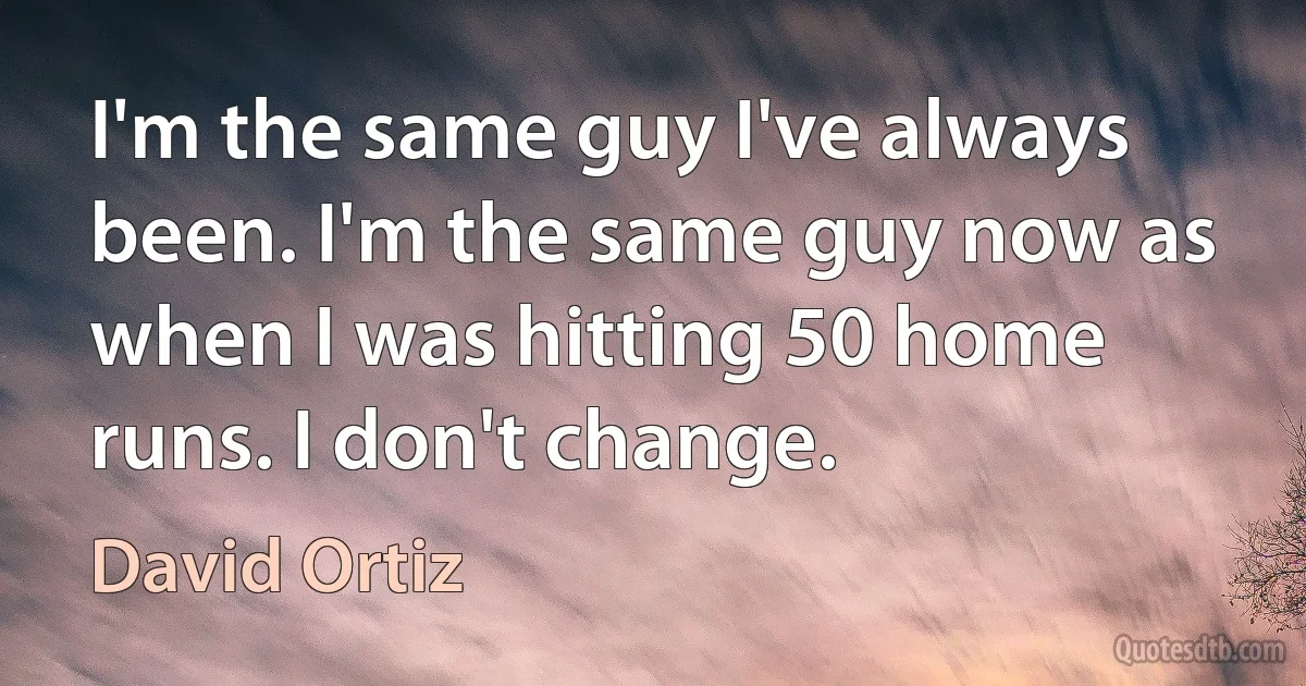 I'm the same guy I've always been. I'm the same guy now as when I was hitting 50 home runs. I don't change. (David Ortiz)