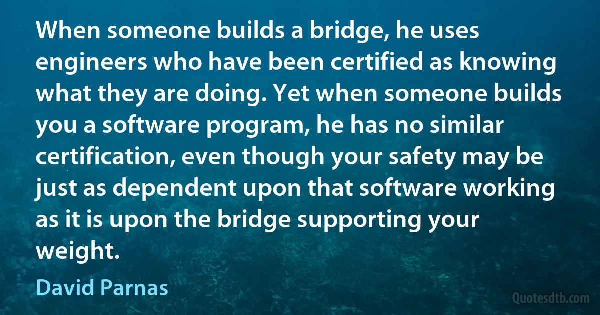 When someone builds a bridge, he uses engineers who have been certified as knowing what they are doing. Yet when someone builds you a software program, he has no similar certification, even though your safety may be just as dependent upon that software working as it is upon the bridge supporting your weight. (David Parnas)