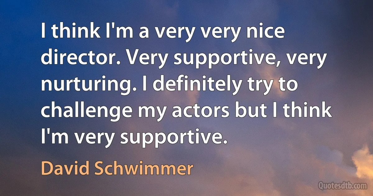 I think I'm a very very nice director. Very supportive, very nurturing. I definitely try to challenge my actors but I think I'm very supportive. (David Schwimmer)