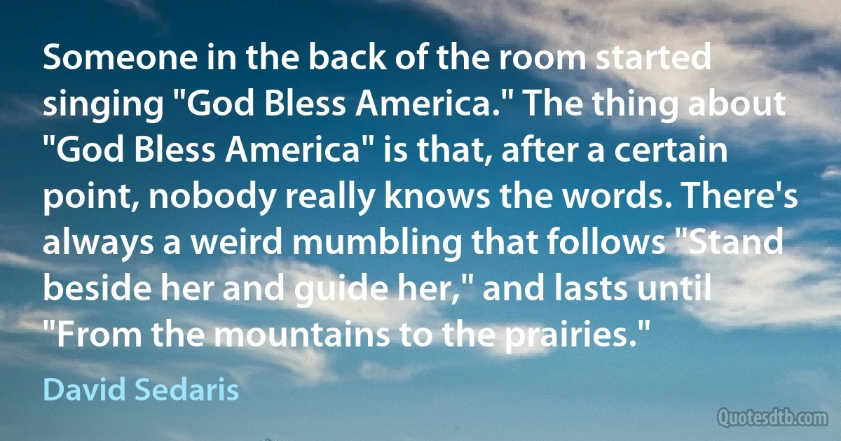 Someone in the back of the room started singing "God Bless America." The thing about "God Bless America" is that, after a certain point, nobody really knows the words. There's always a weird mumbling that follows "Stand beside her and guide her," and lasts until "From the mountains to the prairies." (David Sedaris)