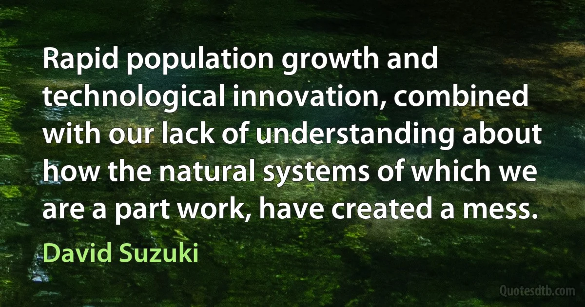 Rapid population growth and technological innovation, combined with our lack of understanding about how the natural systems of which we are a part work, have created a mess. (David Suzuki)