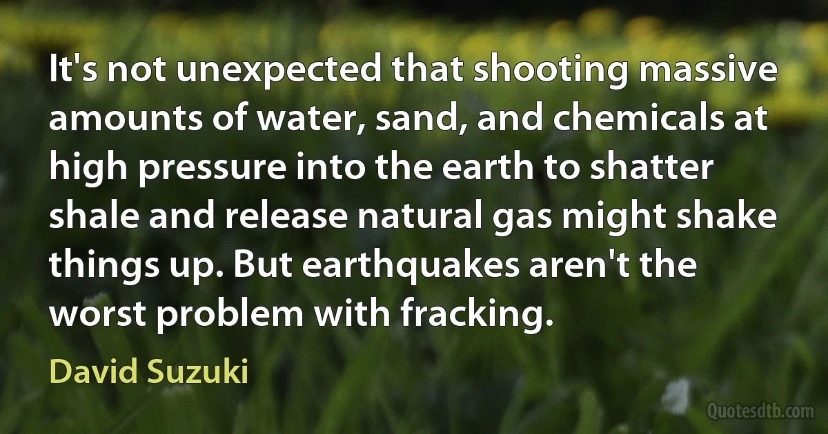 It's not unexpected that shooting massive amounts of water, sand, and chemicals at high pressure into the earth to shatter shale and release natural gas might shake things up. But earthquakes aren't the worst problem with fracking. (David Suzuki)