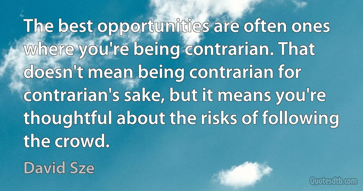 The best opportunities are often ones where you're being contrarian. That doesn't mean being contrarian for contrarian's sake, but it means you're thoughtful about the risks of following the crowd. (David Sze)