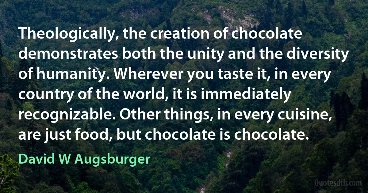 Theologically, the creation of chocolate demonstrates both the unity and the diversity of humanity. Wherever you taste it, in every country of the world, it is immediately recognizable. Other things, in every cuisine, are just food, but chocolate is chocolate. (David W Augsburger)