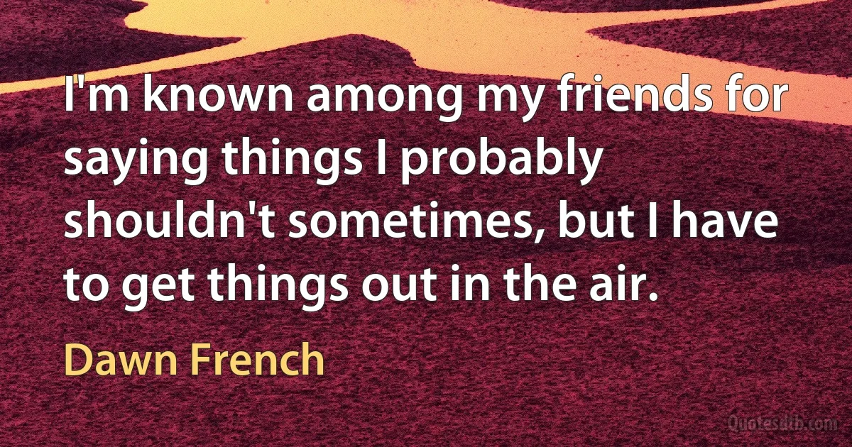 I'm known among my friends for saying things I probably shouldn't sometimes, but I have to get things out in the air. (Dawn French)