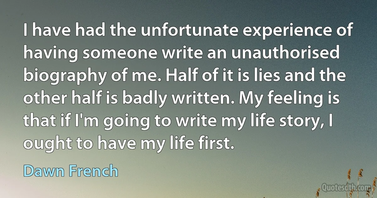 I have had the unfortunate experience of having someone write an unauthorised biography of me. Half of it is lies and the other half is badly written. My feeling is that if I'm going to write my life story, I ought to have my life first. (Dawn French)