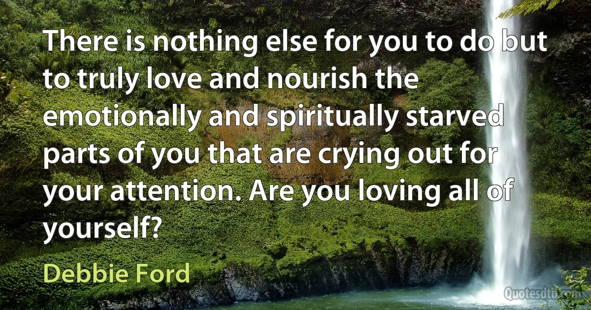 There is nothing else for you to do but to truly love and nourish the emotionally and spiritually starved parts of you that are crying out for your attention. Are you loving all of yourself? (Debbie Ford)