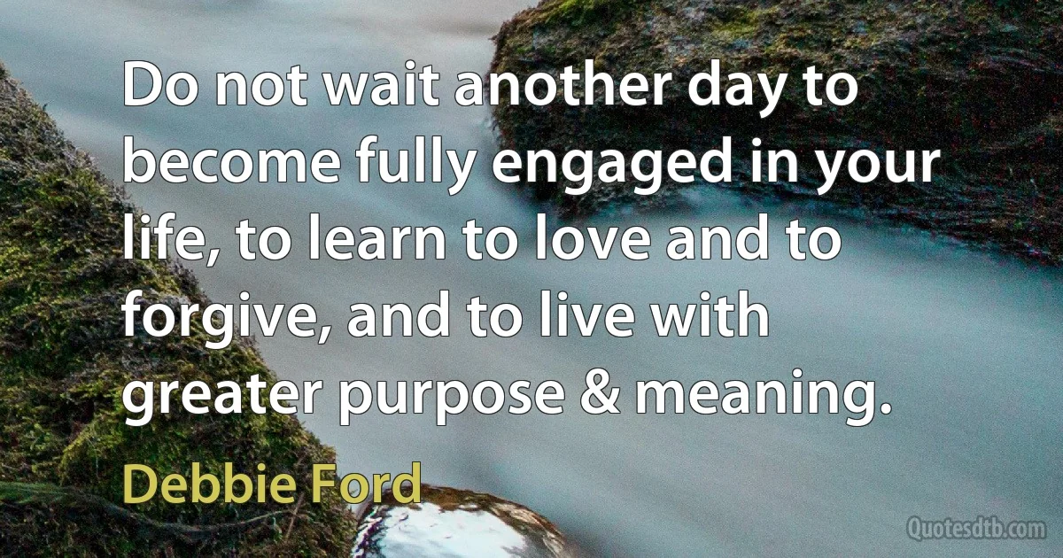 Do not wait another day to become fully engaged in your life, to learn to love and to forgive, and to live with greater purpose & meaning. (Debbie Ford)