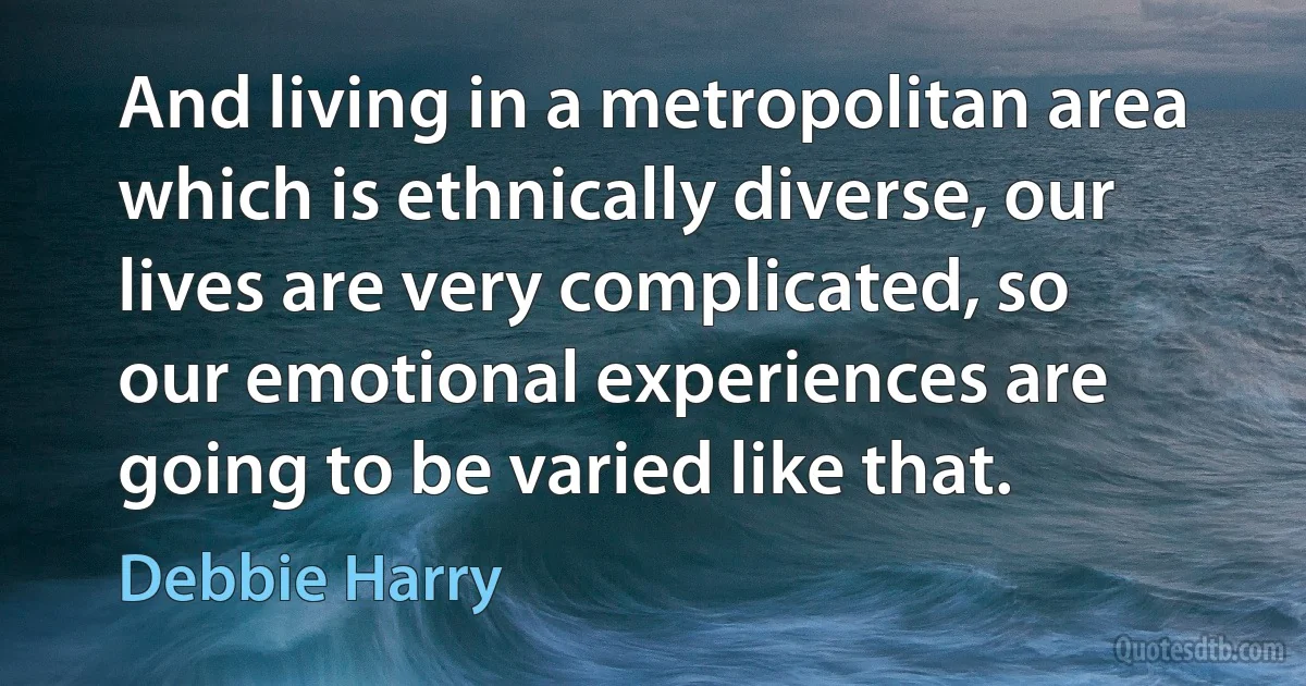 And living in a metropolitan area which is ethnically diverse, our lives are very complicated, so our emotional experiences are going to be varied like that. (Debbie Harry)