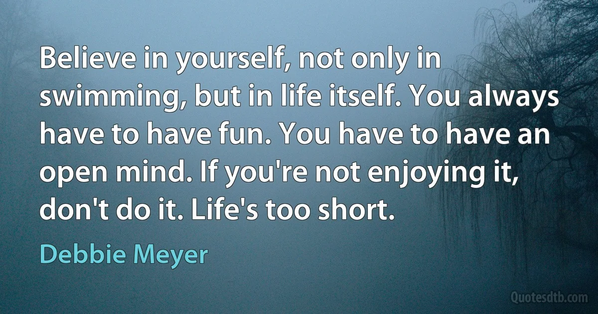 Believe in yourself, not only in swimming, but in life itself. You always have to have fun. You have to have an open mind. If you're not enjoying it, don't do it. Life's too short. (Debbie Meyer)