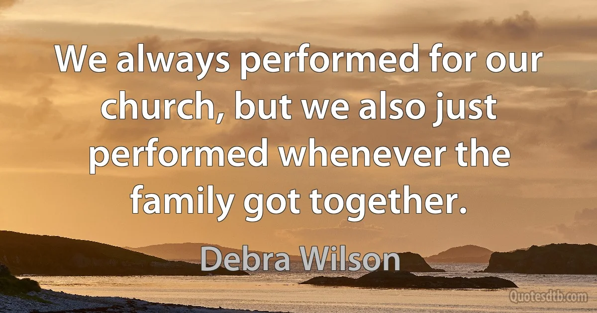 We always performed for our church, but we also just performed whenever the family got together. (Debra Wilson)