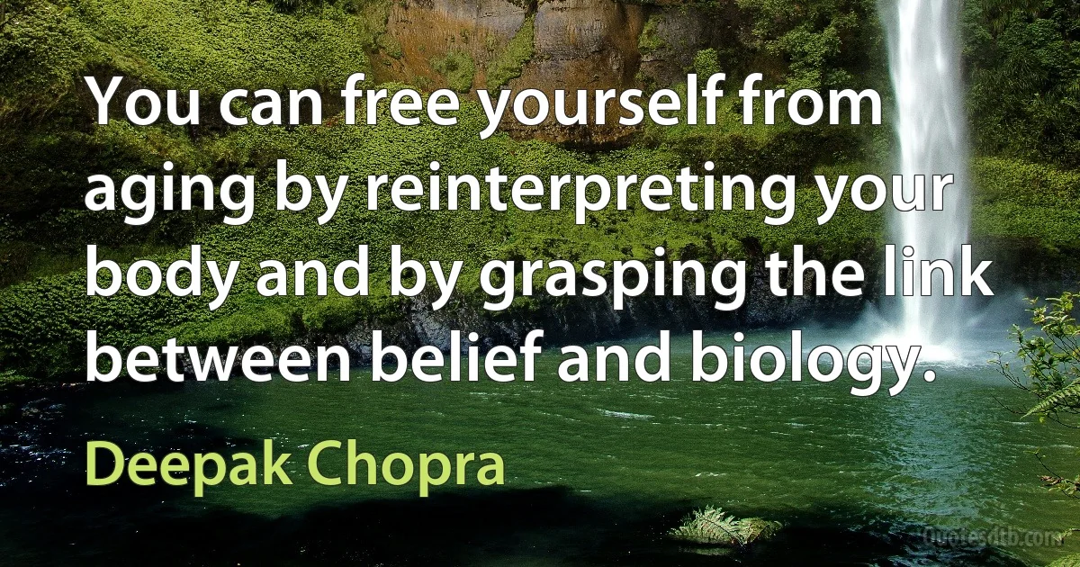 You can free yourself from aging by reinterpreting your body and by grasping the link between belief and biology. (Deepak Chopra)