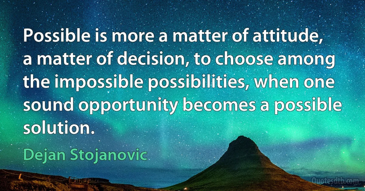 Possible is more a matter of attitude, a matter of decision, to choose among the impossible possibilities, when one sound opportunity becomes a possible solution. (Dejan Stojanovic)