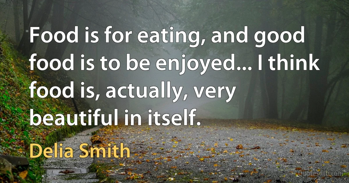 Food is for eating, and good food is to be enjoyed... I think food is, actually, very beautiful in itself. (Delia Smith)