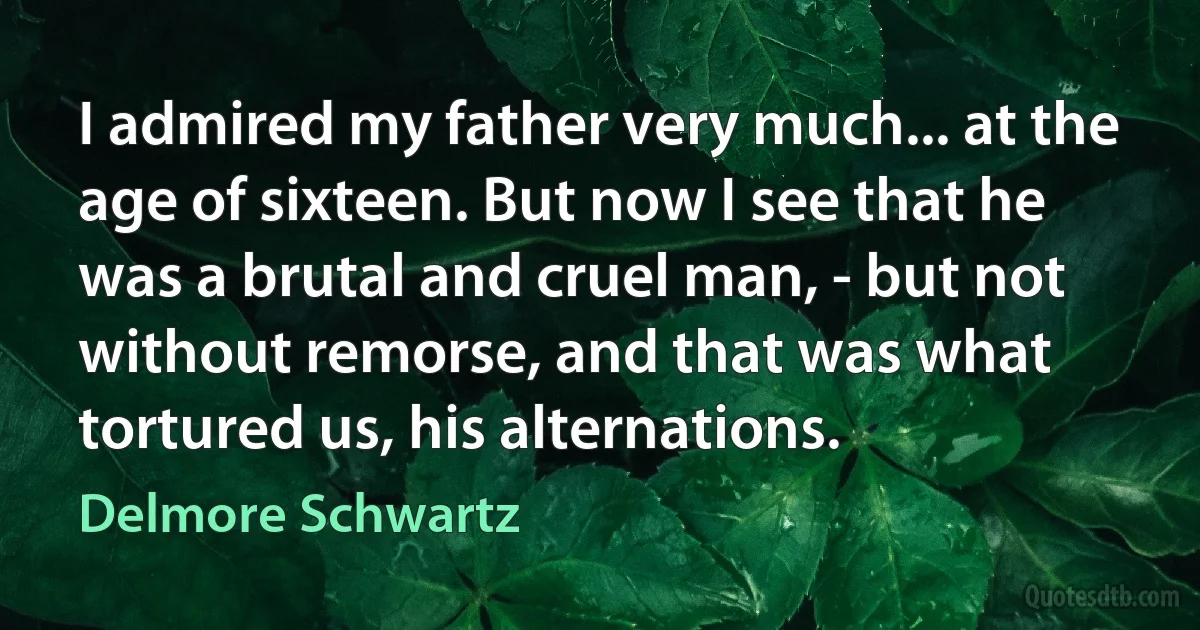 I admired my father very much... at the age of sixteen. But now I see that he was a brutal and cruel man, - but not without remorse, and that was what tortured us, his alternations. (Delmore Schwartz)