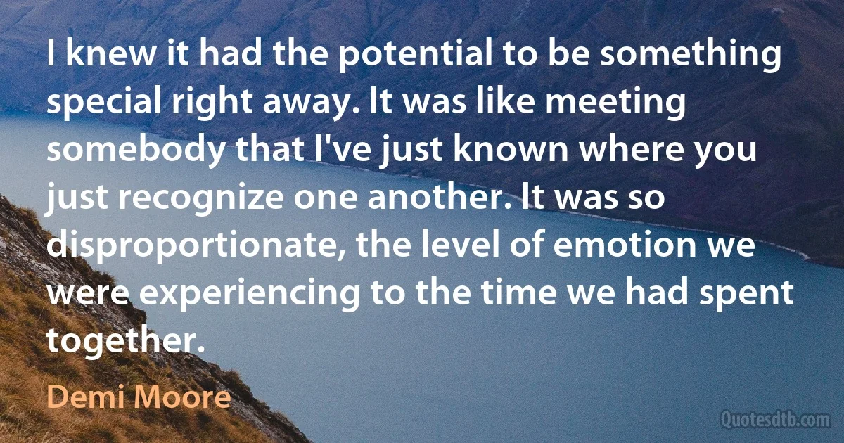 I knew it had the potential to be something special right away. It was like meeting somebody that I've just known where you just recognize one another. It was so disproportionate, the level of emotion we were experiencing to the time we had spent together. (Demi Moore)