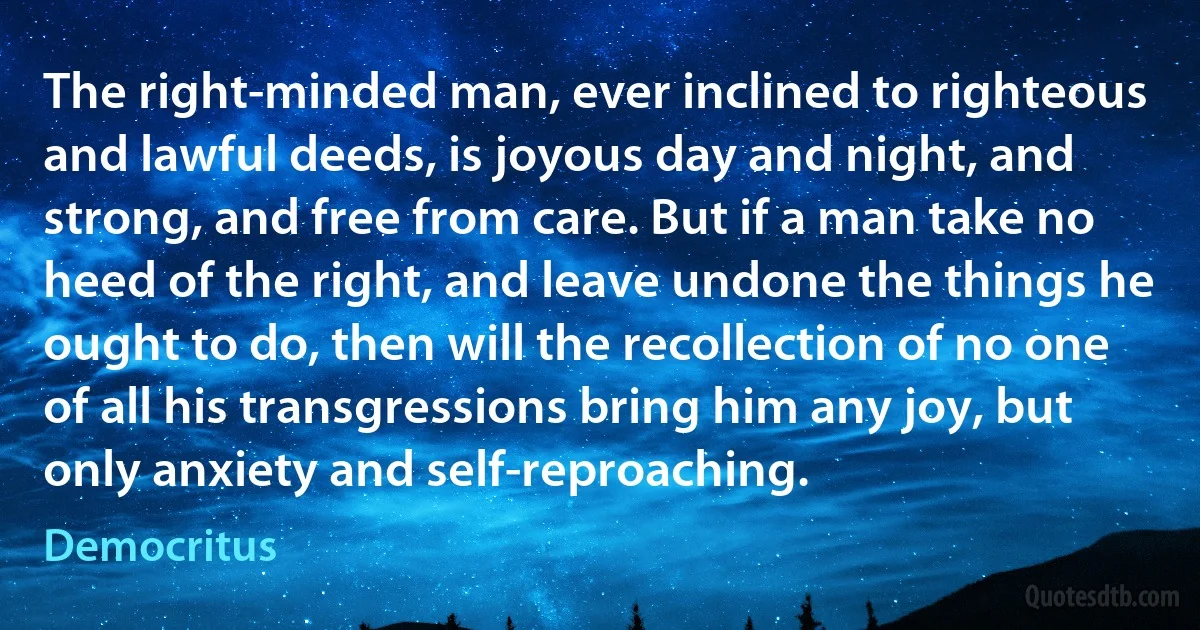 The right-minded man, ever inclined to righteous and lawful deeds, is joyous day and night, and strong, and free from care. But if a man take no heed of the right, and leave undone the things he ought to do, then will the recollection of no one of all his transgressions bring him any joy, but only anxiety and self-reproaching. (Democritus)