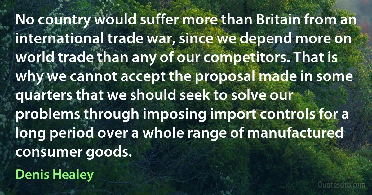 No country would suffer more than Britain from an international trade war, since we depend more on world trade than any of our competitors. That is why we cannot accept the proposal made in some quarters that we should seek to solve our problems through imposing import controls for a long period over a whole range of manufactured consumer goods. (Denis Healey)