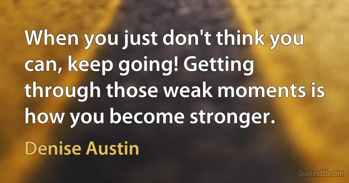 When you just don't think you can, keep going! Getting through those weak moments is how you become stronger. (Denise Austin)