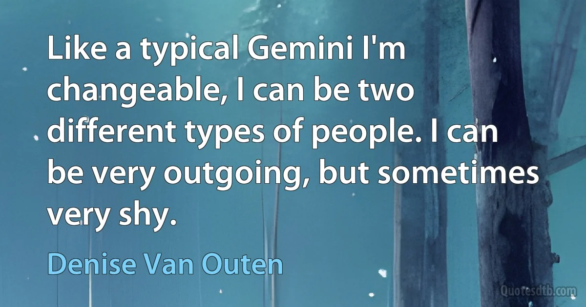 Like a typical Gemini I'm changeable, I can be two different types of people. I can be very outgoing, but sometimes very shy. (Denise Van Outen)